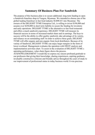 Summary Of Business Plan For Sandwich
The purpose of this business plan is to secure additional, long term funding to open
a Sandwich franchise shop in Yangon, Myanmar. We intended to choose one of the
global leading franchiser in fast food industry SUBWAY into Myanmar. The
owners of the DELIGHT TYME Enterprise Ltd., is willing to invest $196,000 and
assume over $250,000 in short term liability to secure the funding for inventory
and early operations. DELIGHT TYME is the alternative to fast food restaurant
and offers a much sandwich experience. DELIGHT TYME will measure its
financial success in terms of increased market share and in earnings. The keys to
success will be the ability to offer quality sandwich, take advantage of its variety,
and reliance on an outstanding staff. In order to achieve these goals, DELIGHT
TYME will offer organic and non organic from local distributors. Because of its
variety of Sandwich, DELIGHT TYME can enjoy larger margins in the form of
lower overhead. Management evaluates the operation with SWOT analysis and
implementation activities chart. To assist in the evaluation of DELIGHT TYME s
operating performance, value chain figure shows the process.
ACKNOWLEDGEMENT I would like to express my sincere profound gratitude to
our professors that giving their knowledge, sharing experiences, aspiring guidance,
invaluably constructive criticism and friendly advice throughout the years of study to
our improvement of professional status in today business world. It was precious
 