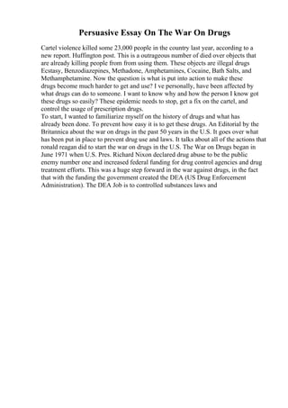 Persuasive Essay On The War On Drugs
Cartel violence killed some 23,000 people in the country last year, according to a
new report. Huffington post. This is a outrageous number of died over objects that
are already killing people from from using them. These objects are illegal drugs
Ecstasy, Benzodiazepines, Methadone, Amphetamines, Cocaine, Bath Salts, and
Methamphetamine. Now the question is what is put into action to make these
drugs become much harder to get and use? I ve personally, have been affected by
what drugs can do to someone. I want to know why and how the person I know got
these drugs so easily? These epidemic needs to stop, get a fix on the cartel, and
control the usage of prescription drugs.
To start, I wanted to familiarize myself on the history of drugs and what has
already been done. To prevent how easy it is to get these drugs. An Editorial by the
Britannica about the war on drugs in the past 50 years in the U.S. It goes over what
has been put in place to prevent drug use and laws. It talks about all of the actions that
ronald reagan did to start the war on drugs in the U.S. The War on Drugs began in
June 1971 when U.S. Pres. Richard Nixon declared drug abuse to be the public
enemy number one and increased federal funding for drug control agencies and drug
treatment efforts. This was a huge step forward in the war against drugs, in the fact
that with the funding the government created the DEA (US Drug Enforcement
Administration). The DEA Job is to controlled substances laws and
 