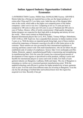 Indian Apparel Industry Opportunities Unlimited
Economics
1) INTRODUCTION Country: INDIA State: BANGALORE Factory: ARVIND S
Denim India has a Strong raw material base as they are the largest producer of
cotton after China and US. Low labor costs: India has one of the cheapest labor
rates in the world, which adds to the higher cost competitiveness of the Indian
companies. Labor cost in very low. Comparing as low as 75 cents per hour as
compared to 100 cents in china and 120 cents in case of Thailand and 300 cents in
case of Turkey. (Source: office of textile commissioner ) High quality designing:
Indian designers are respected for their high skills in designing and artistry all over
the world.... Show more content on Helpwriting.net ...
Reputed international players like Levis, M S, Adidas, Tommy Hilfiger, Debenhams,
GAP, S Oliver, EDC Esprit etc. have expanded their presence in Indian markets in last
5 years or so. With the duties on imported goods being high, most of these retailers
realized the importance of domestic sourcing to be able to offer better prices to the
customer. These retailers are also governed by their international regulations of
sourcing and hence cannot work with small manufacturers, who do not follow the pre
established code of conduct of compliances. Source: http://www.technopak.com/files
/Indian_Domestic_apparel_manufacturing.pdf India is maximizing and strengthening
its manufacturing base. Over the years the country has witnessed good amount of
development of some regions as specialized in niche products, making it easier and
feasible for international players to source and work in India. Few hubs of such
garment industry are Bangalore, Ludhiana, Delhi and Jaipur. The city of Bangalore is
emerging as a techno savvy structured garment manufacturing center. With the
updated technology and efficient it systems for higher productivity in basic garments
such as jean. Even the units from different states are investing in Bangalore. Even the
city has the advantage of skilled labor and technical know how this region has
acquired over time. Recently it has got
 