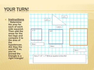 YOUR TURN!
 Instructions
: Determine
the area for
each of each
side squared.
Then add the
areas for the
two legs and
compare it to
the area of
the
hypotenuse.
Are they the
same? If so,
you’ve
proved the
triangle is a
right triangle!
 