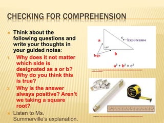 CHECKING FOR COMPREHENSION
 Think about the
following questions and
write your thoughts in
your guided notes:
1. Why does it not matter
which side is
designated as a or b?
Why do you think this
is true?
2. Why is the answer
always positive? Aren’t
we taking a square
root?
 Listen to Ms.
Summerville’s explanation.
Image from: https://socratic.org/questions/does-it-matter-which-sides-you-choose-for-a-b-c-in-a-right-
triangle-when-applyin
Image from: https://www.technologyuk.net/physics/measurement-and-units/measuring-length.shtml
 