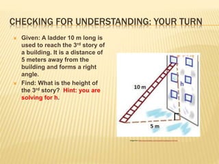 CHECKING FOR UNDERSTANDING: YOUR TURN
 Given: A ladder 10 m long is
used to reach the 3rd story of
a building. It is a distance of
5 meters away from the
building and forms a right
angle.
 Find: What is the height of
the 3rd story? Hint: you are
solving for h.
Image from: https://www.pinterest.com/bronashton/pythagorus/?lp=true
 