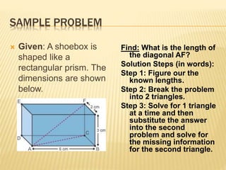 SAMPLE PROBLEM
 Given: A shoebox is
shaped like a
rectangular prism. The
dimensions are shown
below.
Find: What is the length of
the diagonal AF?
Solution Steps (in words):
Step 1: Figure our the
known lengths.
Step 2: Break the problem
into 2 triangles.
Step 3: Solve for 1 triangle
at a time and then
substitute the answer
into the second
problem and solve for
the missing information
for the second triangle.
 