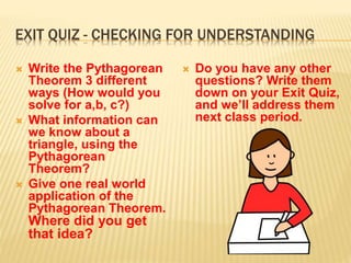 EXIT QUIZ - CHECKING FOR UNDERSTANDING
 Write the Pythagorean
Theorem 3 different
ways (How would you
solve for a,b, c?)
 What information can
we know about a
triangle, using the
Pythagorean
Theorem?
 Give one real world
application of the
Pythagorean Theorem.
Where did you get
that idea?
 Do you have any other
questions? Write them
down on your Exit Quiz,
and we’ll address them
next class period.
 