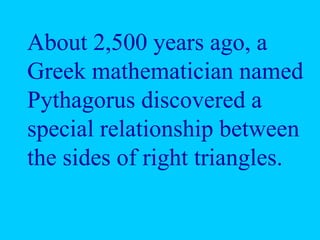About 2,500 years ago, a
Greek mathematician named
Pythagorus discovered a
special relationship between
the sides of right triangles.
 