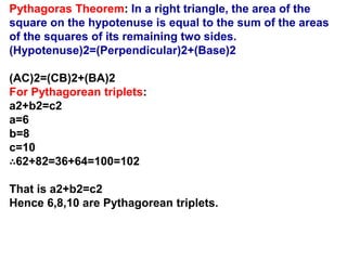 Pythagoras Theorem: In a right triangle, the area of the
square on the hypotenuse is equal to the sum of the areas
of the squares of its remaining two sides.
(Hypotenuse)2=(Perpendicular)2+(Base)2
(AC)2=(CB)2+(BA)2
For Pythagorean triplets:
a2+b2=c2
a=6
b=8
c=10
∴62+82=36+64=100=102
That is a2+b2=c2
Hence 6,8,10 are Pythagorean triplets.
 