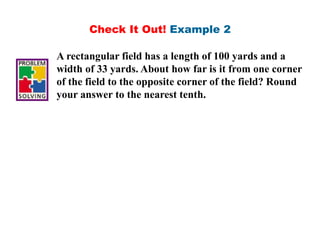 Check It Out! Example 2
A rectangular field has a length of 100 yards and a
width of 33 yards. About how far is it from one corner
of the field to the opposite corner of the field? Round
your answer to the nearest tenth.
 