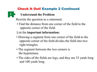 Check It Out! Example 2 Continued
1 Understand the Problem
Rewrite the question as a statement.
• Find the distance from one corner of the field to the
opposite corner of the field.
• The segment between the two corners is
the hypotenuse.
• The sides of the fields are legs, and they are 33 yards long
and 100 yards long.
List the important information:
• Drawing a segment from one corner of the field to the
opposite corner of the field divides the field into two
right triangles.
 