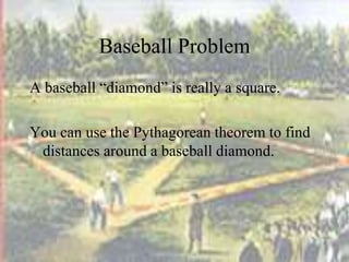 Baseball Problem
A baseball “diamond” is really a square.
You can use the Pythagorean theorem to find
distances around a baseball diamond.
 