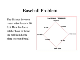 Baseball Problem
The distance between
consecutive bases is 90
feet. How far does a
catcher have to throw
the ball from home
plate to second base?
 
