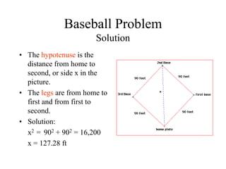 Baseball Problem
Solution
• The hypotenuse is the
distance from home to
second, or side x in the
picture.
• The legs are from home to
first and from first to
second.
• Solution:
x2 = 902 + 902 = 16,200
x = 127.28 ft
 