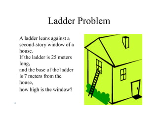 Ladder Problem
A ladder leans against a
second-story window of a
house.
If the ladder is 25 meters
long,
and the base of the ladder
is 7 meters from the
house,
how high is the window?
 