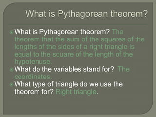What is Pythagorean theorem? What is Pythagorean theorem? The theorem that the sum of the squares of the lengths of the sides of a right triangle is equal to the square of the length of the hypotenuse.What do the variables stand for?  The coordinates.What type of triangle do we use the theorem for?Right triangle.