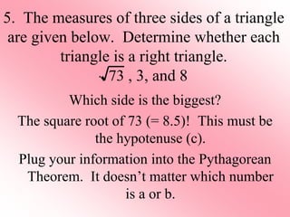 5. The measures of three sides of a triangle
are given below. Determine whether each
triangle is a right triangle.
, 3, and 8
Which side is the biggest?
The square root of 73 (= 8.5)! This must be
the hypotenuse (c).
Plug your information into the Pythagorean
Theorem. It doesn’t matter which number
is a or b.
73
 