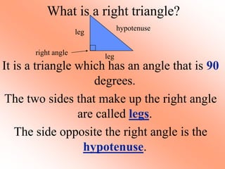 What is a right triangle?
It is a triangle which has an angle that is 90
degrees.
The two sides that make up the right angle
are called legs.
The side opposite the right angle is the
hypotenuse.
leg
leg
hypotenuse
right angle
 