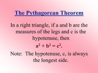 The Pythagorean Theorem
In a right triangle, if a and b are the
measures of the legs and c is the
hypotenuse, then
a2 + b2 = c2.
Note: The hypotenuse, c, is always
the longest side.
 
