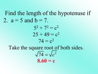 52 + 72 = c2
25 + 49 = c2
74 = c2
Take the square root of both sides.
8.60 = c
Find the length of the hypotenuse if
2. a = 5 and b = 7.
2
74 c

 