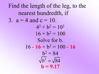 Find the length of the leg, to the
nearest hundredth, if
3. a = 4 and c = 10.
42 + b2 = 102
16 + b2 = 100
Solve for b.
16 - 16 + b2 = 100 - 16
b2 = 84
b = 9.17
2
84
b 
 