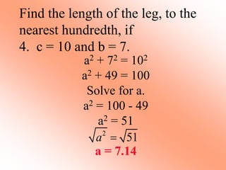 Find the length of the leg, to the
nearest hundredth, if
4. c = 10 and b = 7.
a2 + 72 = 102
a2 + 49 = 100
Solve for a.
a2 = 100 - 49
a2 = 51
a = 7.14
2
51
a 
 