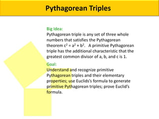 Pythagorean Triples Big Idea: Pythagorean triple is any set of three whole numbers that satisfies the Pythagorean theorem c2 = a2 + b2.   A primitive Pythagorean triple has the additional characteristic that the greatest common divisor of a, b, and c is 1. Goal:  Understand and recognize primitive Pythagorean triples and their elementary properties; use Euclids’s formula to generate primitive Pythagorean triples; prove Euclid’s formula. 