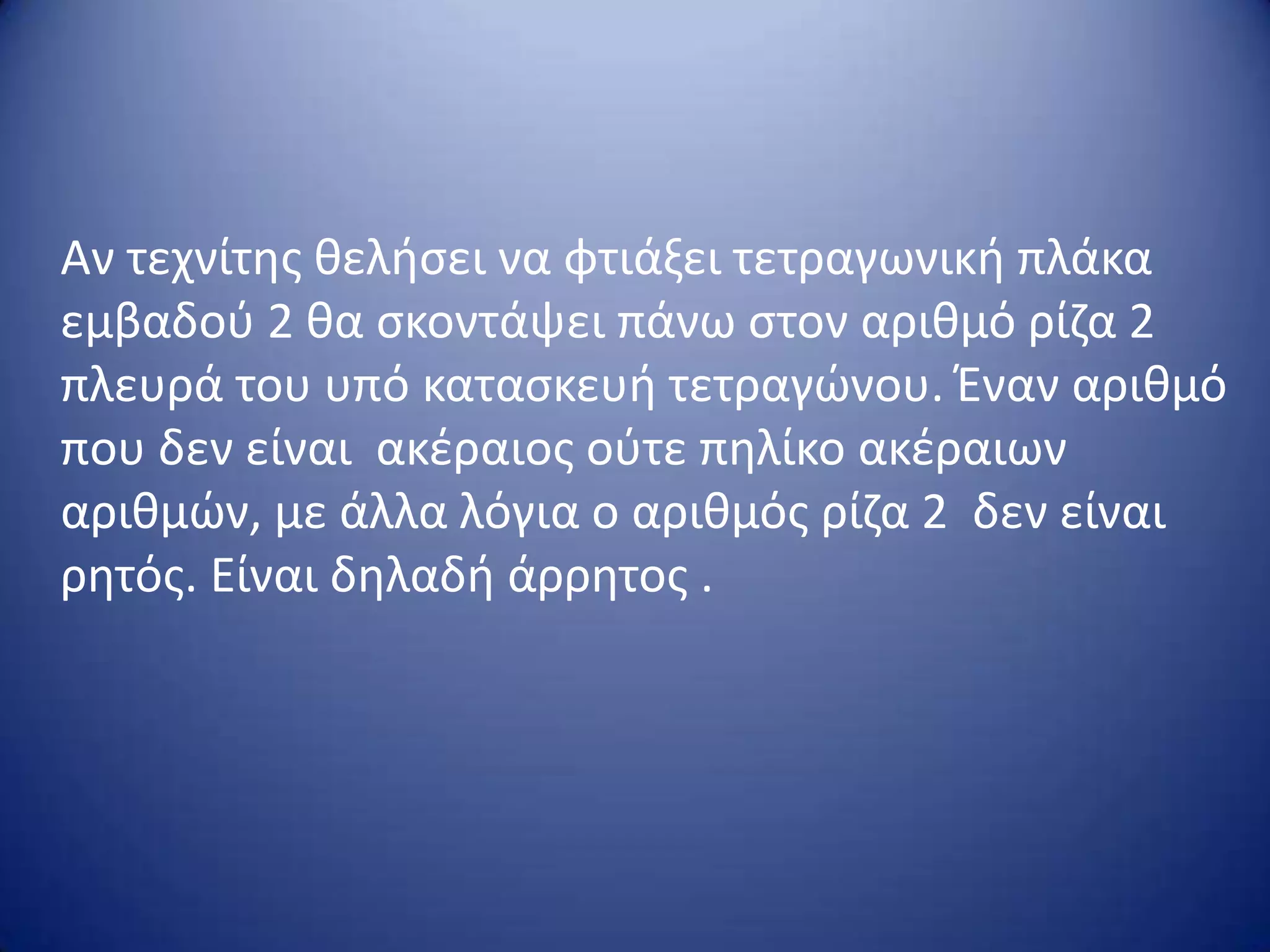 Αν τεχνίτθσ κελιςει να φτιάξει τετραγωνικι πλάκα
εμβαδοφ 2 κα ςκοντάψει πάνω ςτον αρικμό ρίηα 2
πλευρά του υπό καταςκευι τετραγϊνου. Έναν αρικμό
που δεν είναι ακζραιοσ οφτε πθλίκο ακζραιων
αρικμϊν, με άλλα λόγια ο αρικμόσ ρίηα 2 δεν είναι
ρθτόσ. Είναι δθλαδι άρρθτοσ .

 