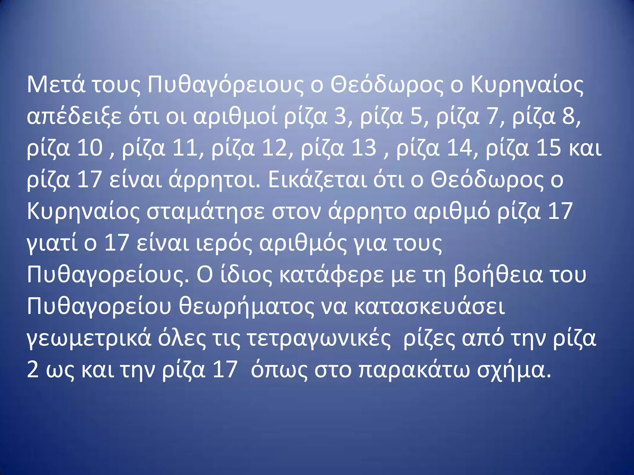 Μετά τουσ Πυκαγόρειουσ ο Θεόδωροσ ο Κυρθναίοσ
απζδειξε ότι οι αρικμοί ρίηα 3, ρίηα 5, ρίηα 7, ρίηα 8,
ρίηα 10 , ρίηα 11, ρίηα 12, ρίηα 13 , ρίηα 14, ρίηα 15 και
ρίηα 17 είναι άρρθτοι. Εικάηεται ότι ο Θεόδωροσ ο
Κυρθναίοσ ςταμάτθςε ςτον άρρθτο αρικμό ρίηα 17
γιατί ο 17 είναι ιερόσ αρικμόσ για τουσ
Πυκαγορείουσ. Ο ίδιοσ κατάφερε με τθ βοικεια του
Πυκαγορείου κεωριματοσ να καταςκευάςει
γεωμετρικά όλεσ τισ τετραγωνικζσ ρίηεσ από τθν ρίηα
2 ωσ και τθν ρίηα 17 όπωσ ςτο παρακάτω ςχιμα.

 