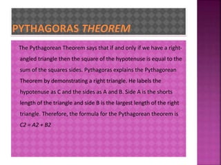 The Pythagorean Theorem says that if and only if we have a right-angled 
triangle then the square of the hypotenuse is equal to the 
sum of the squares sides. Pythagoras explains the Pythagorean 
Theorem by demonstrating a right triangle. He labels the 
hypotenuse as C and the sides as A and B. Side A is the shorts 
length of the triangle and side B is the largest length of the right 
triangle. Therefore, the formula for the Pythagorean theorem is 
C2 = A2 + B2 
 