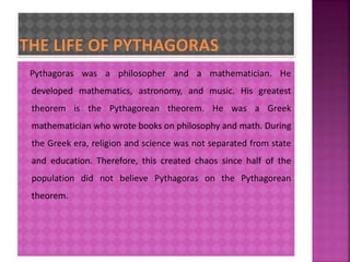 Pythagoras was a philosopher and a mathematician. He 
developed mathematics, astronomy, and music. His greatest 
theorem is the Pythagorean theorem. He was a Greek 
mathematician who wrote books on philosophy and math. During 
the Greek era, religion and science was not separated from state 
and education. Therefore, this created chaos since half of the 
population did not believe Pythagoras on the Pythagorean 
theorem. 
 