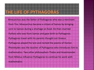 Mnesarchus was the father of Pythagoras who was a merchant 
from Tire. Mnesarchus became a citizen of Samos by bringing 
corn to Samon during a shortage on food. He then married 
Pythais who was from Samos and gave birth to Pythagoras. 
Pythagoras travel with his parents thought out Greece. 
Pythagoras played the lyre and recited the poems of Homer. 
Pherekydes was the teacher of Pythagoras who introduces him to 
mathematics. Two other philosophers Thales and Anaximander 
from Miletus influence Pythagoras to continue his work with 
mathematics 
 