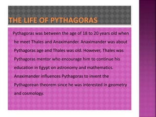 Pythagoras was between the age of 18 to 20 years old when 
he meet Thales and Anaximander. Anaximander was about 
Pythagoras age and Thales was old. However, Thales was 
Pythagoras mentor who encourage him to continue his 
education in Egypt on astronomy and mathematics. 
Anaximander influences Pythagoras to invent the 
Pythagorean theorem since he was interested in geometry 
and cosmology. 
 