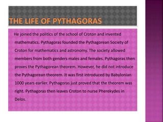 He joined the politics of the school of Croton and invented 
mathematics. Pythagoras founded the Pythagorean Society of 
Croton for mathematics and astronomy. The society allowed 
members from both genders males and females. Pythagoras then 
proves the Pythagorean theorem. However, he did not introduce 
the Pythagorean theorem. It was first introduced by Babylonian 
1000 years earlier. Pythagoras just proved that the theorem was 
right. Pythagoras then leaves Croton to nurse Pherekydes in 
Delos. 
 