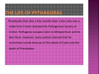 Pherekydes then dies a few months later. Cylon who was a 
noble from Croton attacked the Pythagorean Society at 
Croton. Pythagoras escapes Cylon to Metapontium and he 
dies there. However, many authors claimed that he 
committed suicide because of the attack of Cylon and the 
death of Pherekydes. 
 