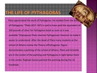 Plato appreciated the work of Pythagoras. He studied from the books 
of Pythagoras. “Plato (427- 347) is said to have paid the equivalent of 
100 pounds of silver for Pythagoras book as soon as it was 
available.”(Opsopaus) Plato rewrote Pythagorean theorem to make it 
easier to understand. After the dead of Plato many students at the 
school of Athens review the Theory ofPythagoras. Figure 
demonstrates a painting of the school of Athens. Plato and Aristotle 
are in the center of the painting and Pythagoras is right below them 
in the center. Raphael Sanzio painted the painting during the 16 
hundreds. 
 