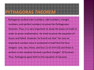 Pythagoras studied even numbers, odd numbers, triangle 
numbers, and perfect numbers to prove the Pythagorean 
theorem. Thus, it is very important to study the basics of math in 
order to prove mathematics. He tried to prove the equation of 
Gauss and failed. However, he found out that “ten was an 
important number since it contained in itself the first four 
integers- one, two, three, and four [1+2+3+4=10] and these is 
written in dot notation formed a perfect triangle.” (O’Connor) 
Thus, Pythagoras gave birth to the equation of Gausses. 
 