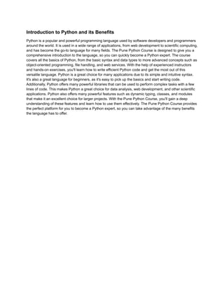 Introduction to Python and its Benefits
Python is a popular and powerful programming language used by software developers and programmers
around the world. It is used in a wide range of applications, from web development to scientific computing,
and has become the go-to language for many fields. The Pune Python Course is designed to give you a
comprehensive introduction to the language, so you can quickly become a Python expert. The course
covers all the basics of Python, from the basic syntax and data types to more advanced concepts such as
object-oriented programming, file handling, and web services. With the help of experienced instructors
and hands-on exercises, you'll learn how to write efficient Python code and get the most out of this
versatile language. Python is a great choice for many applications due to its simple and intuitive syntax.
It's also a great language for beginners, as it's easy to pick up the basics and start writing code.
Additionally, Python offers many powerful libraries that can be used to perform complex tasks with a few
lines of code. This makes Python a great choice for data analysis, web development, and other scientific
applications. Python also offers many powerful features such as dynamic typing, classes, and modules
that make it an excellent choice for larger projects. With the Pune Python Course, you'll gain a deep
understanding of these features and learn how to use them effectively. The Pune Python Course provides
the perfect platform for you to become a Python expert, so you can take advantage of the many benefits
the language has to offer.
 
