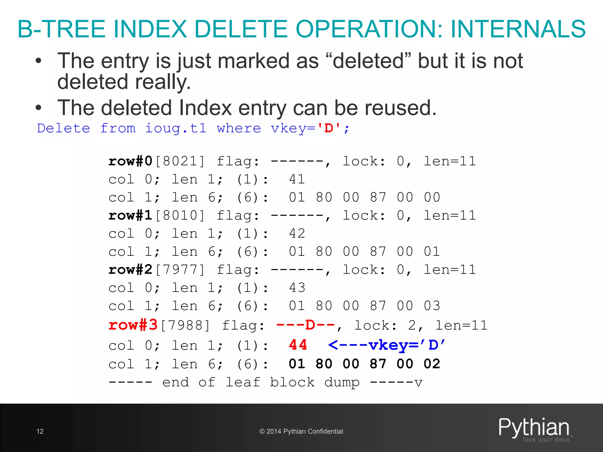 © 2014 Pythian Confidential12
B-TREE INDEX DELETE OPERATION: INTERNALS
Delete from ioug.t1 where vkey='D';
row#0[8021] flag: ------, lock: 0, len=11
col 0; len 1; (1): 41
col 1; len 6; (6): 01 80 00 87 00 00
row#1[8010] flag: ------, lock: 0, len=11
col 0; len 1; (1): 42
col 1; len 6; (6): 01 80 00 87 00 01
row#2[7977] flag: ------, lock: 0, len=11
col 0; len 1; (1): 43
col 1; len 6; (6): 01 80 00 87 00 03
row#3[7988] flag: ---D--, lock: 2, len=11
col 0; len 1; (1): 44 <---vkey=’D’
col 1; len 6; (6): 01 80 00 87 00 02
----- end of leaf block dump -----v
• The entry is just marked as “deleted” but it is not
deleted really.
• The deleted Index entry can be reused.
 