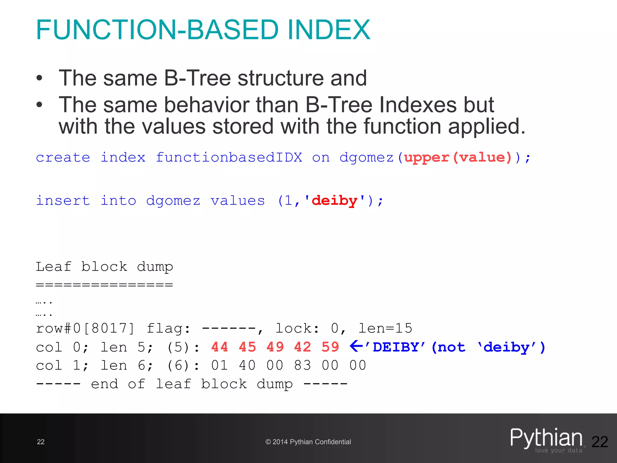© 2014 Pythian Confidential22
FUNCTION-BASED INDEX
22
create index functionbasedIDX on dgomez(upper(value));
insert into dgomez values (1,'deiby');
Leaf block dump
===============
…..
…..
row#0[8017] flag: ------, lock: 0, len=15
col 0; len 5; (5): 44 45 49 42 59 ’DEIBY’(not ‘deiby’)
col 1; len 6; (6): 01 40 00 83 00 00
----- end of leaf block dump -----
• The same B-Tree structure and
• The same behavior than B-Tree Indexes but
with the values stored with the function applied.
 