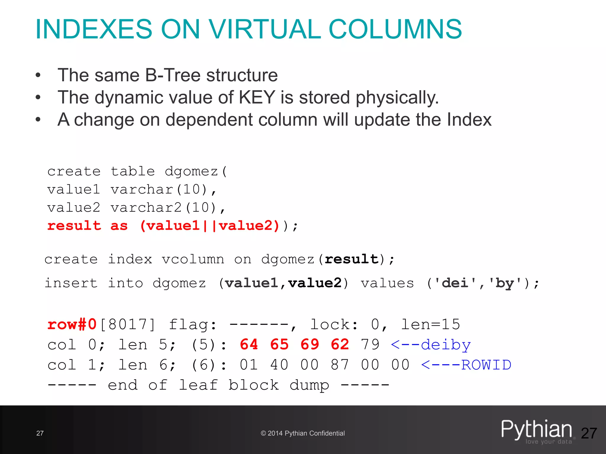 © 2014 Pythian Confidential27
INDEXES ON VIRTUAL COLUMNS
27
create table dgomez(
value1 varchar(10),
value2 varchar2(10),
result as (value1||value2));
row#0[8017] flag: ------, lock: 0, len=15
col 0; len 5; (5): 64 65 69 62 79 <--deiby
col 1; len 6; (6): 01 40 00 87 00 00 <---ROWID
----- end of leaf block dump -----
create index vcolumn on dgomez(result);
insert into dgomez (value1,value2) values ('dei','by');
• The same B-Tree structure
• The dynamic value of KEY is stored physically.
• A change on dependent column will update the Index
 