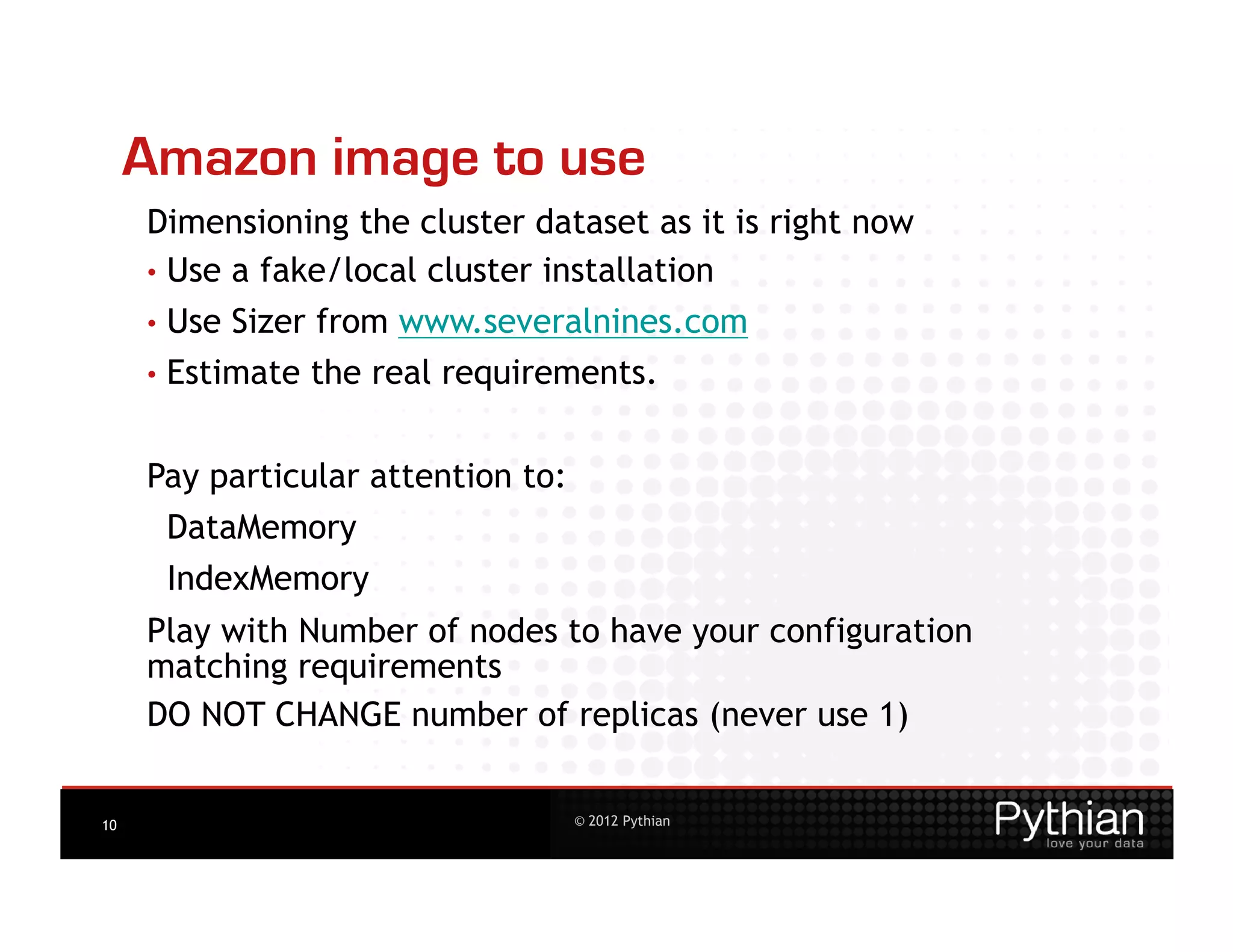 Amazon image to use
     Dimensioning the cluster dataset as it is right now
     •  Use a fake/local cluster installation
     •  Use   Sizer from www.severalnines.com
     •  Estimate   the real requirements.


     Pay particular attention to:
      DataMemory
      IndexMemory
     Play with Number of nodes to have your configuration
     matching requirements
     DO NOT CHANGE number of replicas (never use 1)


10                                  © 2012 Pythian
 
