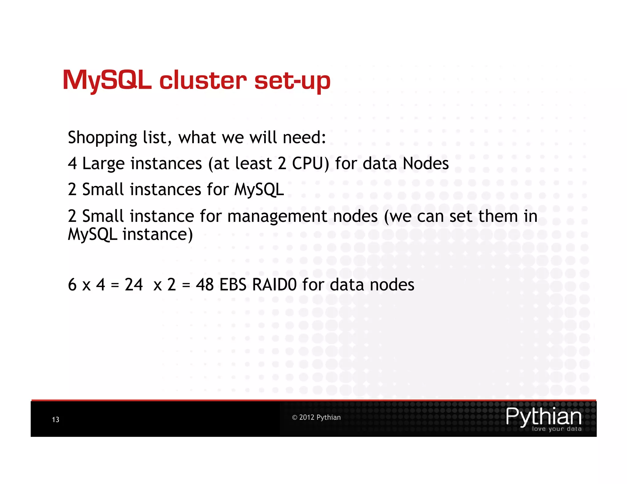 MySQL cluster set-up
     Shopping list, what we will need:
     4 Large instances (at least 2 CPU) for data Nodes
     2 Small instances for MySQL
     2 Small instance for management nodes (we can set them in
     MySQL instance)

     6 x 4 = 24 x 2 = 48 EBS RAID0 for data nodes




13                                 © 2012 Pythian
 