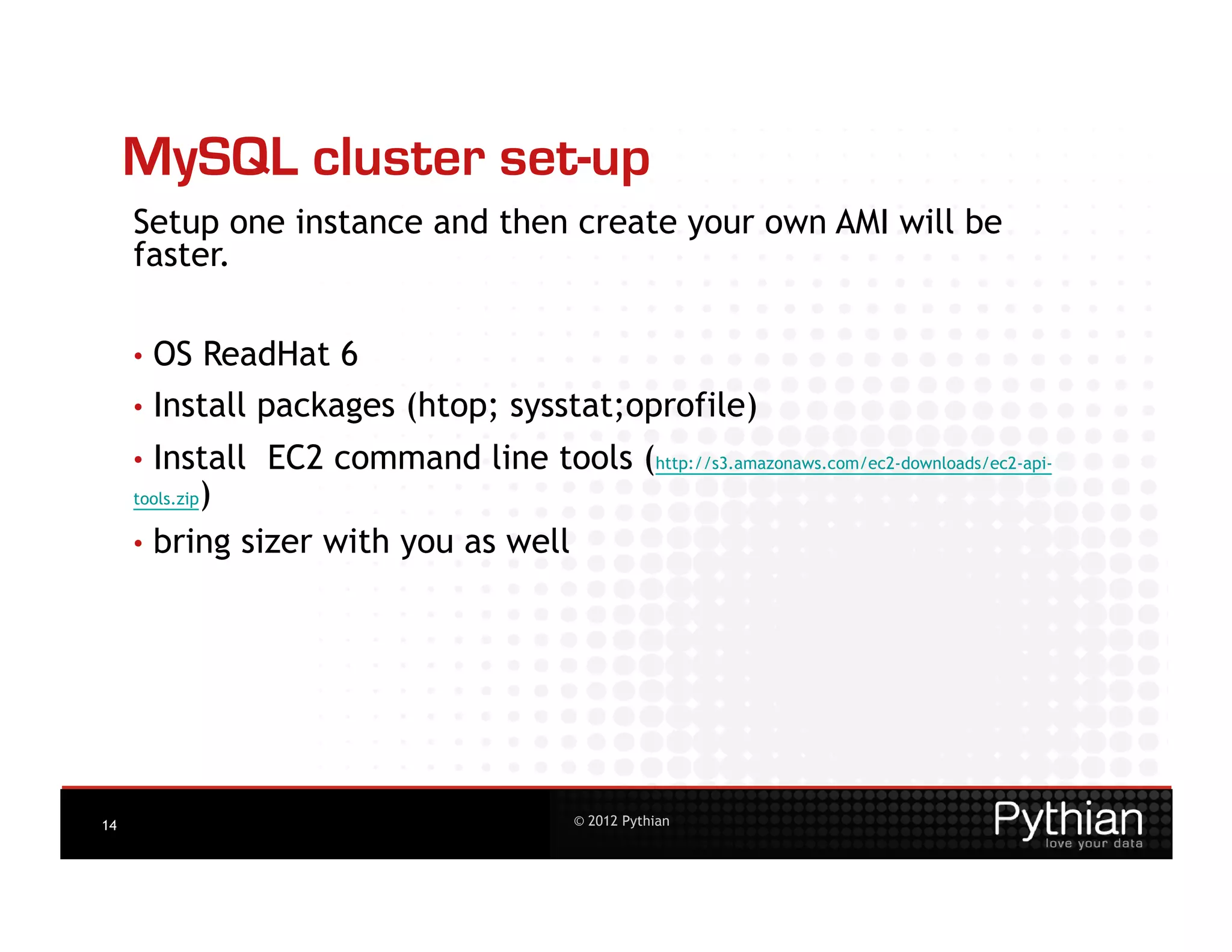 MySQL cluster set-up
     Setup one instance and then create your own AMI will be
     faster.

     •  OS       ReadHat 6
     •  Install     packages (htop; sysstat;oprofile)
     •  Install     EC2 command line tools (http://s3.amazonaws.com/ec2-downloads/ec2-api-
           )
     tools.zip

     •  bring sizer with you as well




14                                             © 2012 Pythian
 
