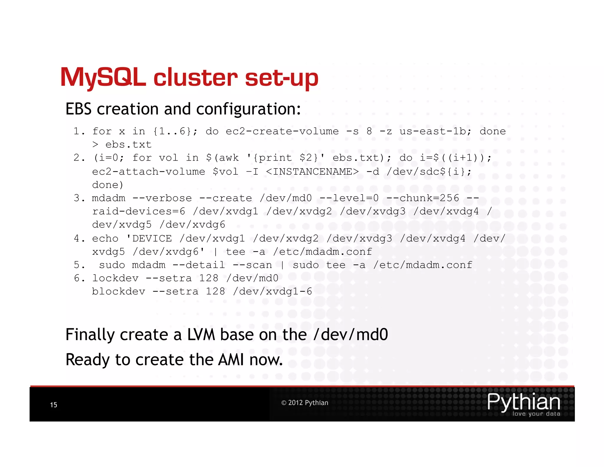 MySQL cluster set-up
     EBS creation and configuration:
      1.  for x in {1..6}; do ec2-create-volume -s 8 -z us-east-1b; done
          > ebs.txt
      2.  (i=0; for vol in $(awk '{print $2}' ebs.txt); do i=$((i+1));
          ec2-attach-volume $vol –I <INSTANCENAME> -d /dev/sdc${i};
          done)
      3.  mdadm --verbose --create /dev/md0 --level=0 --chunk=256 --
          raid-devices=6 /dev/xvdg1 /dev/xvdg2 /dev/xvdg3 /dev/xvdg4 /
          dev/xvdg5 /dev/xvdg6
      4.  echo 'DEVICE /dev/xvdg1 /dev/xvdg2 /dev/xvdg3 /dev/xvdg4 /dev/
          xvdg5 /dev/xvdg6' | tee -a /etc/mdadm.conf
      5.  sudo mdadm --detail --scan | sudo tee -a /etc/mdadm.conf
      6.  lockdev --setra 128 /dev/md0
          blockdev --setra 128 /dev/xvdg1-6



     Finally create a LVM base on the /dev/md0
     Ready to create the AMI now.

15                                   © 2012 Pythian
 