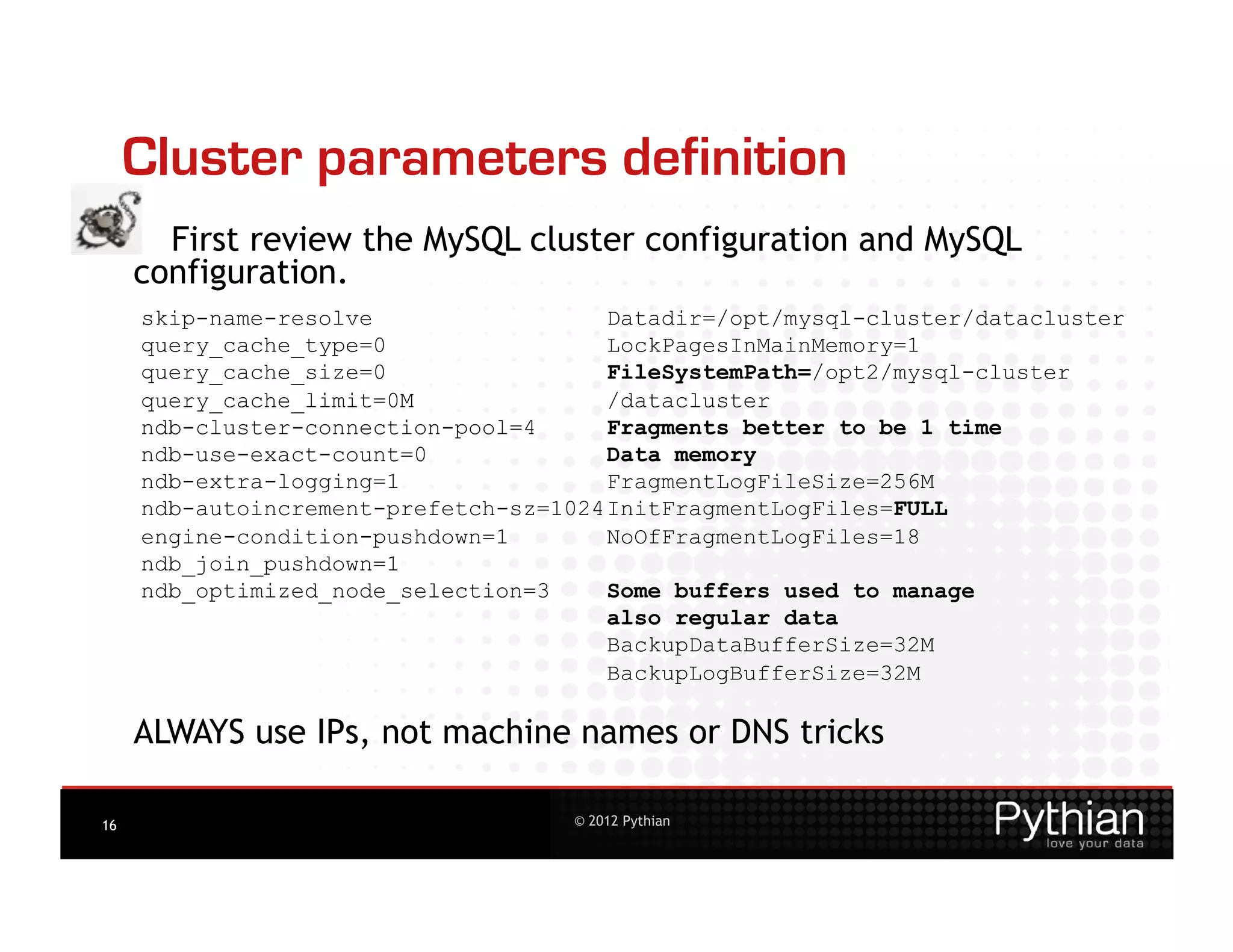 Cluster parameters definition
       First review the MySQL cluster configuration and MySQL
     configuration.
     skip-name-resolve                  Datadir=/opt/mysql-cluster/datacluster
     query_cache_type=0                 LockPagesInMainMemory=1
     query_cache_size=0                 FileSystemPath=/opt2/mysql-cluster
     query_cache_limit=0M               /datacluster
     ndb-cluster-connection-pool=4      Fragments better to be 1 time
     ndb-use-exact-count=0              Data memory
     ndb-extra-logging=1                FragmentLogFileSize=256M
     ndb-autoincrement-prefetch-sz=1024 InitFragmentLogFiles=FULL
     engine-condition-pushdown=1        NoOfFragmentLogFiles=18
     ndb_join_pushdown=1
     ndb_optimized_node_selection=3     Some buffers used to manage
                                        also regular data
                                        BackupDataBufferSize=32M
                                        BackupLogBufferSize=32M

     ALWAYS use IPs, not machine names or DNS tricks

16                                   © 2012 Pythian
 
