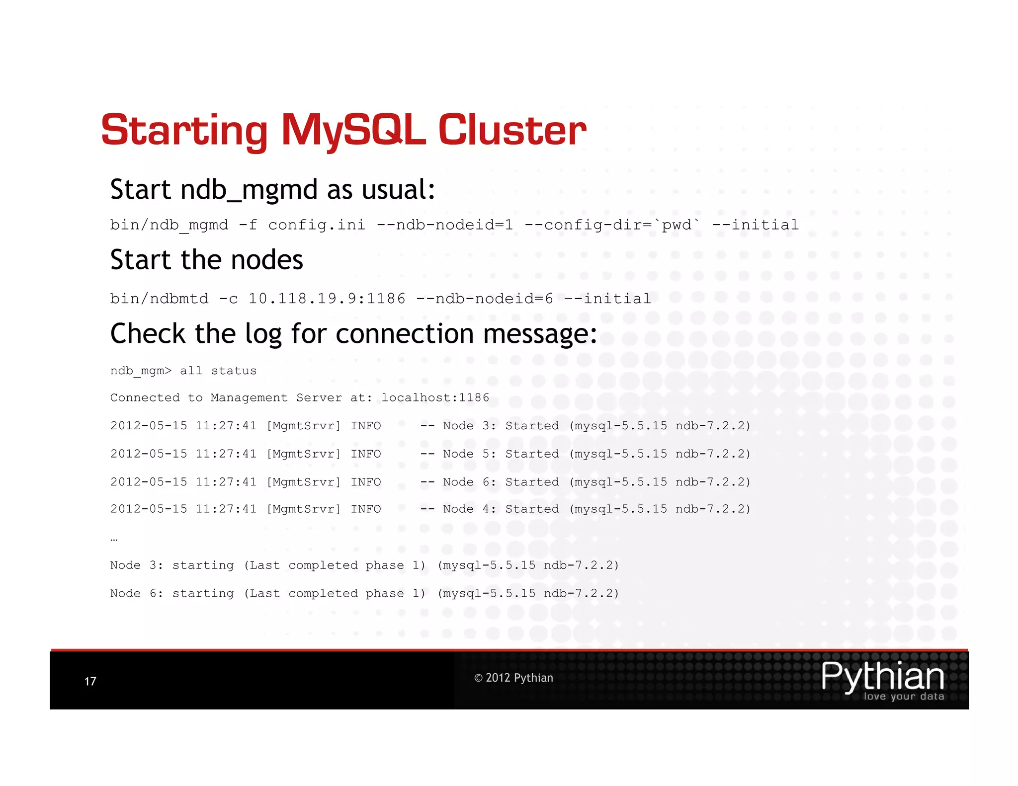 Starting MySQL Cluster
     Start ndb_mgmd as usual:
     bin/ndb_mgmd -f config.ini --ndb-nodeid=1 --config-dir=`pwd` --initial

     Start the nodes
     bin/ndbmtd -c 10.118.19.9:1186 --ndb-nodeid=6 –-initial

     Check the log for connection message:
     ndb_mgm> all status

     Connected to Management Server at: localhost:1186

     2012-05-15 11:27:41 [MgmtSrvr] INFO     -- Node 3: Started (mysql-5.5.15 ndb-7.2.2)

     2012-05-15 11:27:41 [MgmtSrvr] INFO     -- Node 5: Started (mysql-5.5.15 ndb-7.2.2)

     2012-05-15 11:27:41 [MgmtSrvr] INFO     -- Node 6: Started (mysql-5.5.15 ndb-7.2.2)

     2012-05-15 11:27:41 [MgmtSrvr] INFO     -- Node 4: Started (mysql-5.5.15 ndb-7.2.2)

     …

     Node 3: starting (Last completed phase 1) (mysql-5.5.15 ndb-7.2.2)

     Node 6: starting (Last completed phase 1) (mysql-5.5.15 ndb-7.2.2)




17                                                 © 2012 Pythian
 
