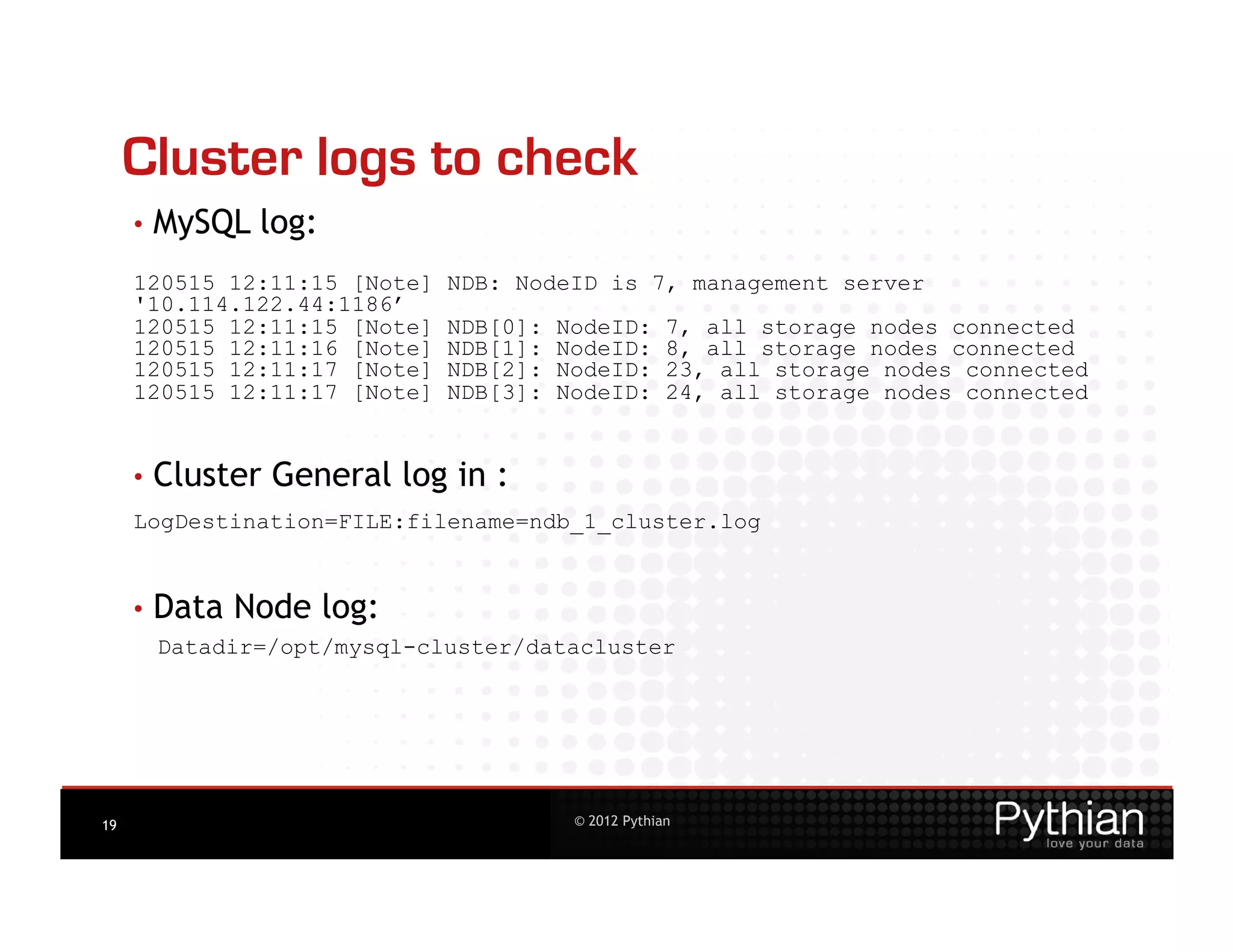 Cluster logs to check
     •  MySQL   log:
     120515 12:11:15 [Note]   NDB: NodeID is 7, management server
     '10.114.122.44:1186’
     120515 12:11:15 [Note]   NDB[0]:   NodeID:       7, all storage nodes connected
     120515 12:11:16 [Note]   NDB[1]:   NodeID:       8, all storage nodes connected
     120515 12:11:17 [Note]   NDB[2]:   NodeID:       23, all storage nodes connected
     120515 12:11:17 [Note]   NDB[3]:   NodeID:       24, all storage nodes connected


     •  Cluster
                  General log in :
     LogDestination=FILE:filename=ndb_1_cluster.log


     •  Data   Node log:
      Datadir=/opt/mysql-cluster/datacluster




19                                       © 2012 Pythian
 