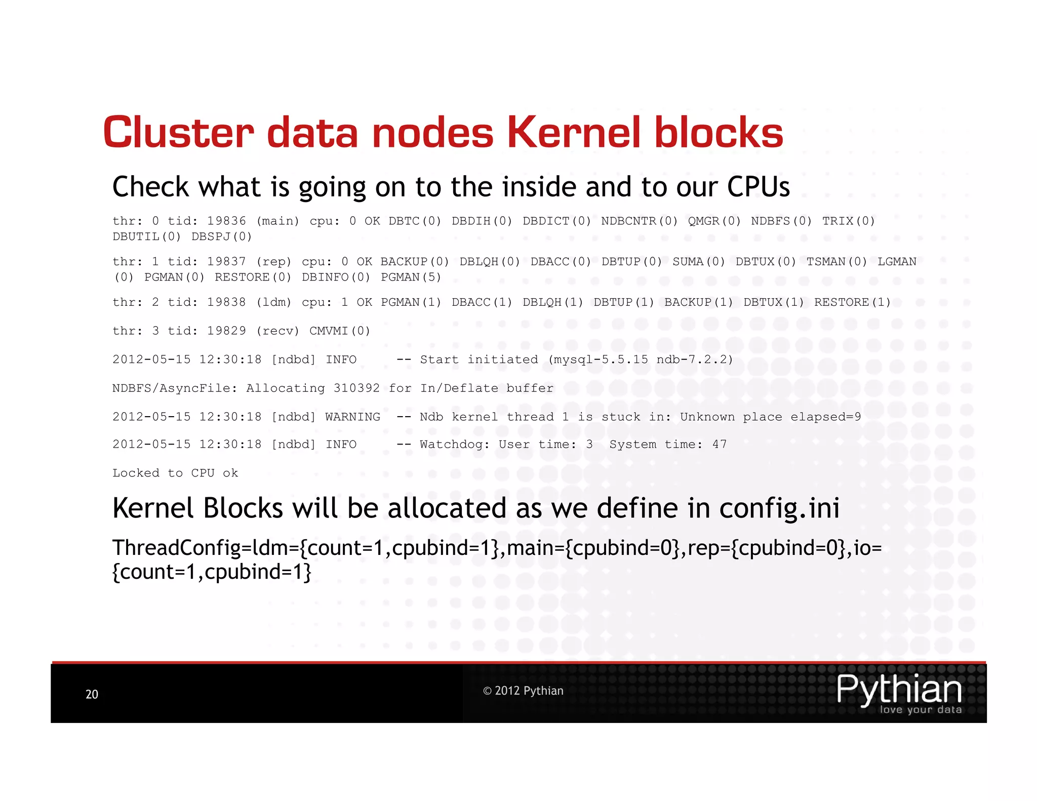 Cluster data nodes Kernel blocks
     Check what is going on to the inside and to our CPUs
     thr: 0 tid: 19836 (main) cpu: 0 OK DBTC(0) DBDIH(0) DBDICT(0) NDBCNTR(0) QMGR(0) NDBFS(0) TRIX(0)
     DBUTIL(0) DBSPJ(0)
     thr: 1 tid: 19837 (rep) cpu: 0 OK BACKUP(0) DBLQH(0) DBACC(0) DBTUP(0) SUMA(0) DBTUX(0) TSMAN(0) LGMAN
     (0) PGMAN(0) RESTORE(0) DBINFO(0) PGMAN(5)
     thr: 2 tid: 19838 (ldm) cpu: 1 OK PGMAN(1) DBACC(1) DBLQH(1) DBTUP(1) BACKUP(1) DBTUX(1) RESTORE(1)

     thr: 3 tid: 19829 (recv) CMVMI(0)

     2012-05-15 12:30:18 [ndbd] INFO      -- Start initiated (mysql-5.5.15 ndb-7.2.2)

     NDBFS/AsyncFile: Allocating 310392 for In/Deflate buffer

     2012-05-15 12:30:18 [ndbd] WARNING   -- Ndb kernel thread 1 is stuck in: Unknown place elapsed=9

     2012-05-15 12:30:18 [ndbd] INFO      -- Watchdog: User time: 3   System time: 47

     Locked to CPU ok


     Kernel Blocks will be allocated as we define in config.ini
     ThreadConfig=ldm={count=1,cpubind=1},main={cpubind=0},rep={cpubind=0},io=
     {count=1,cpubind=1}




20                                                  © 2012 Pythian
 