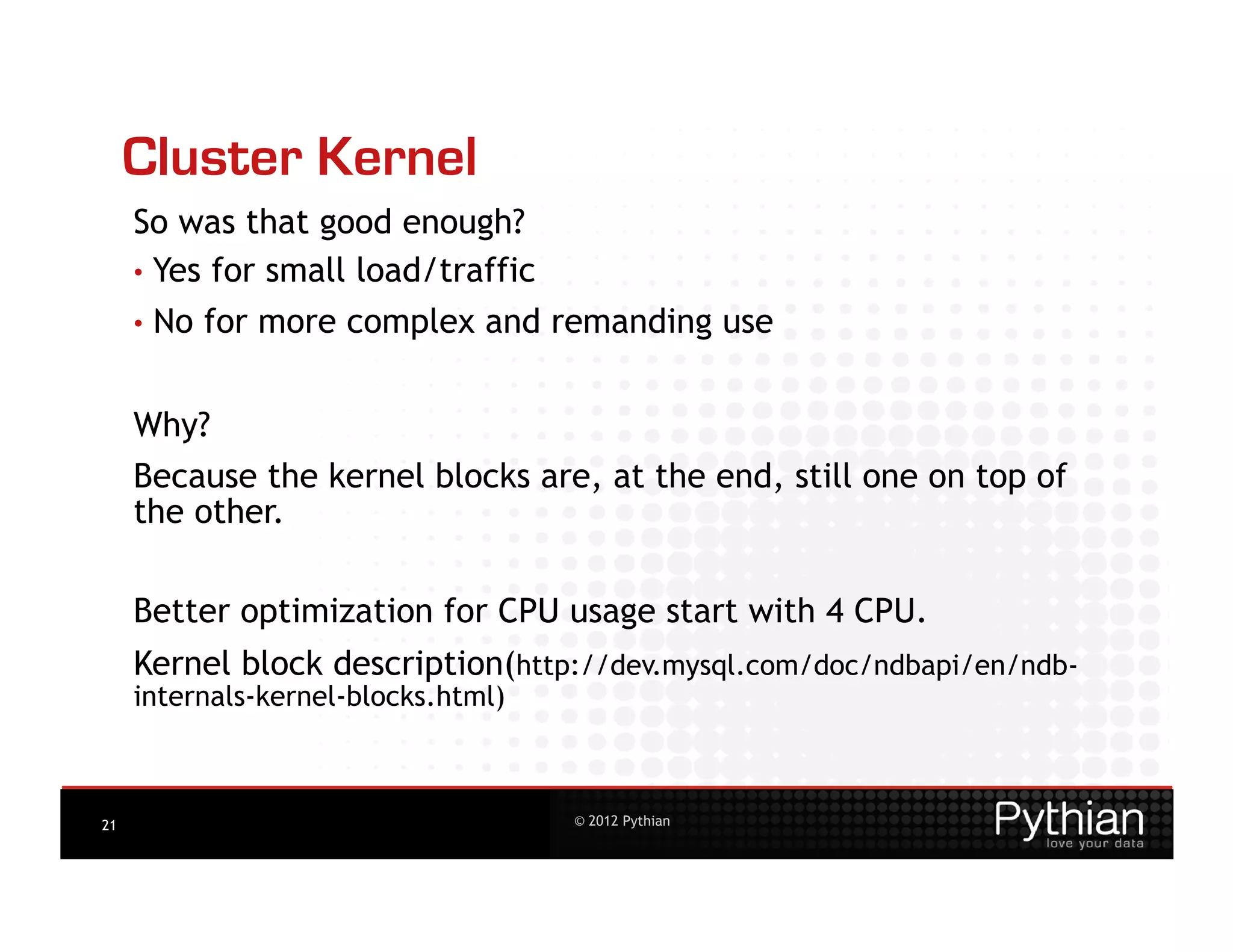 Cluster Kernel
     So was that good enough?
     •  Yes for small load/traffic
     •  No   for more complex and remanding use


     Why?
     Because the kernel blocks are, at the end, still one on top of
     the other.

     Better optimization for CPU usage start with 4 CPU.
     Kernel block description(http://dev.mysql.com/doc/ndbapi/en/ndb-
     internals-kernel-blocks.html)



21                                   © 2012 Pythian
 