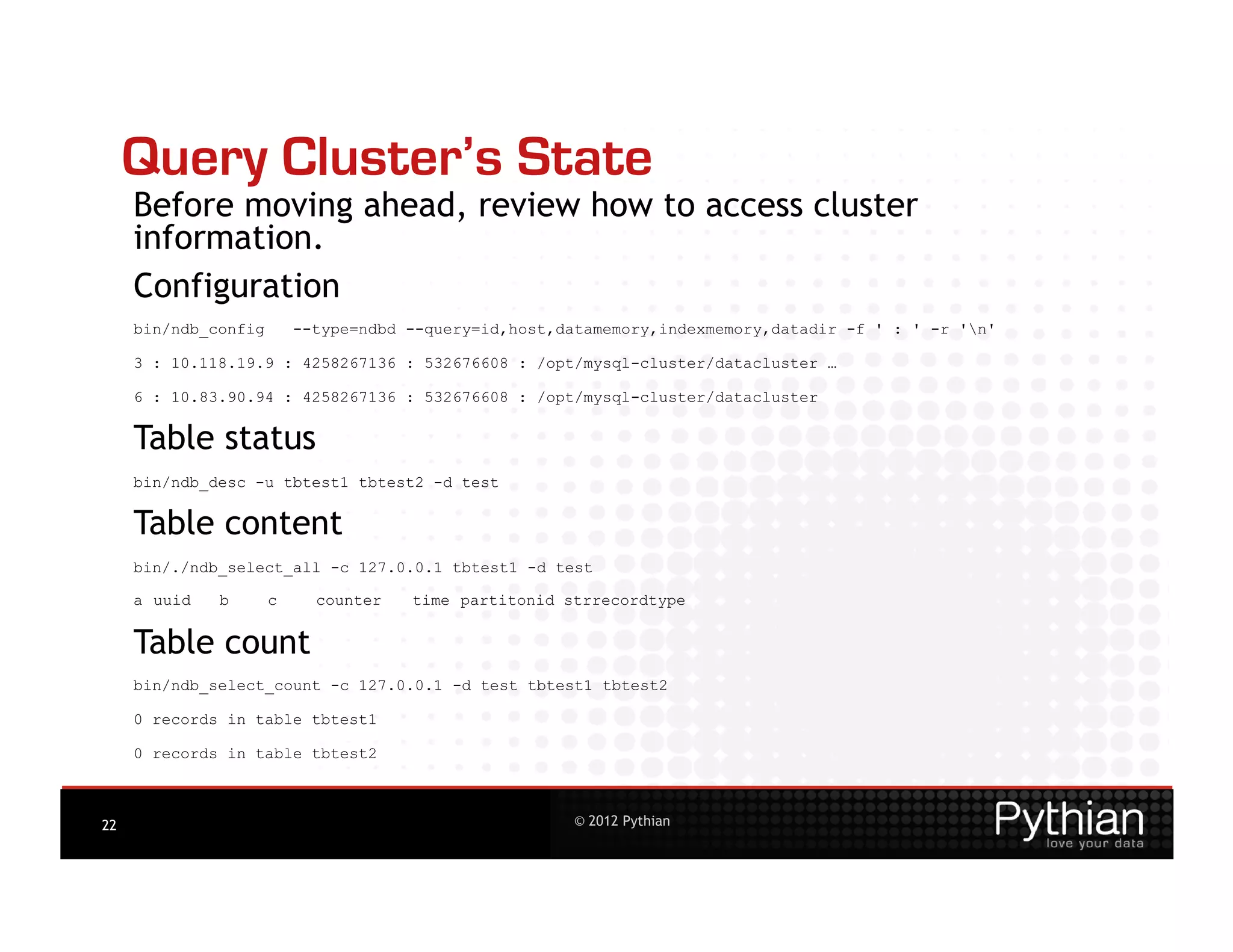 Query Cluster’s State
     Before moving ahead, review how to access cluster
     information.
     Configuration
     bin/ndb_config       --type=ndbd --query=id,host,datamemory,indexmemory,datadir -f ' : ' -r 'n'

     3 : 10.118.19.9 : 4258267136 : 532676608 : /opt/mysql-cluster/datacluster …

     6 : 10.83.90.94 : 4258267136 : 532676608 : /opt/mysql-cluster/datacluster


     Table status
     bin/ndb_desc -u tbtest1 tbtest2 -d test


     Table content
     bin/./ndb_select_all -c 127.0.0.1 tbtest1 -d test

     a uuid   b       c     counter   time partitonid strrecordtype


     Table count
     bin/ndb_select_count -c 127.0.0.1 -d test tbtest1 tbtest2

     0 records in table tbtest1

     0 records in table tbtest2



22                                                     © 2012 Pythian
 