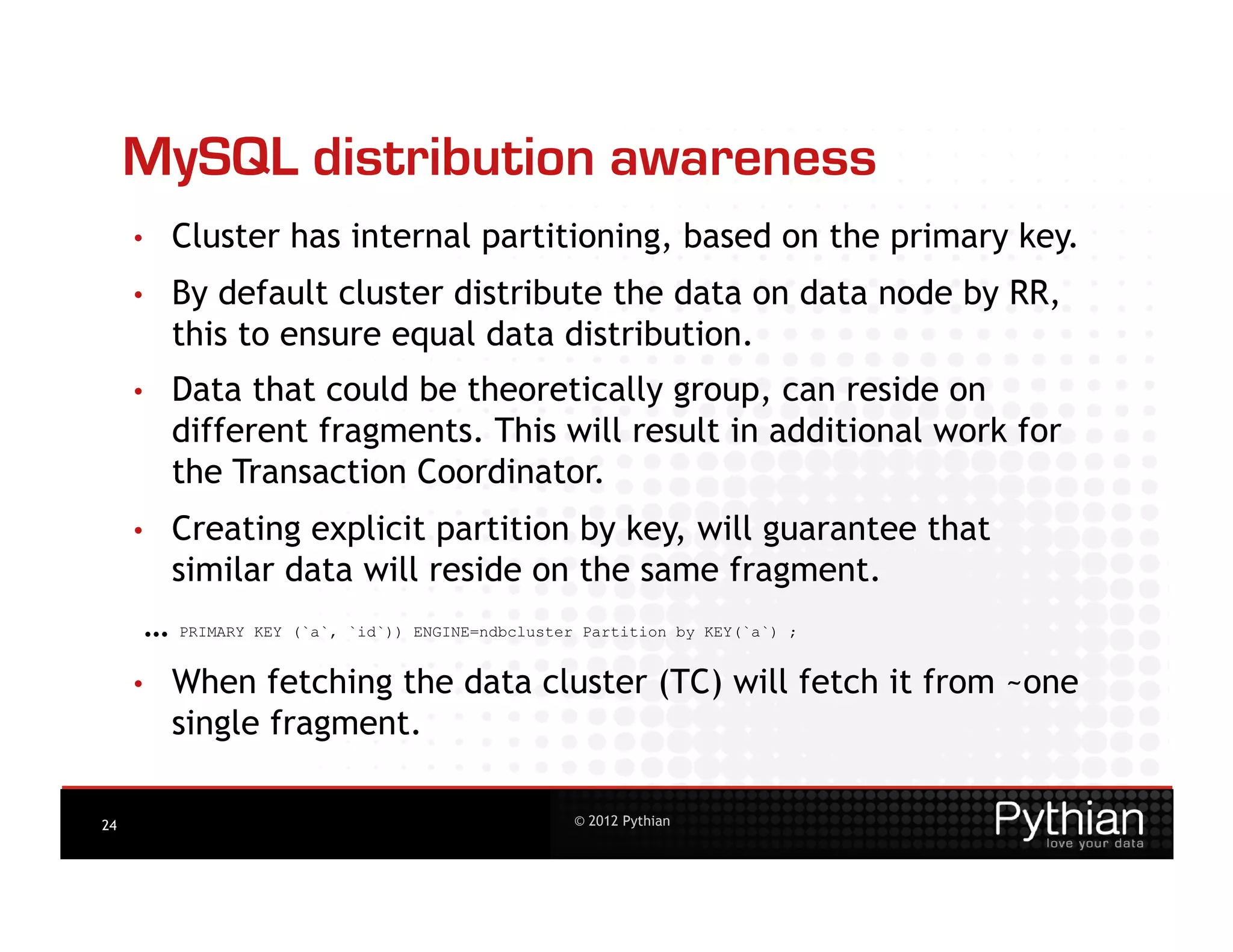 MySQL distribution awareness
     •    Cluster has internal partitioning, based on the primary key.
     •    By default cluster distribute the data on data node by RR,
          this to ensure equal data distribution.
     •    Data that could be theoretically group, can reside on
          different fragments. This will result in additional work for
          the Transaction Coordinator.
     •    Creating explicit partition by key, will guarantee that
          similar data will reside on the same fragment.
      …   PRIMARY KEY (`a`, `id`)) ENGINE=ndbcluster Partition by KEY(`a`) ;


     •    When fetching the data cluster (TC) will fetch it from ~one
          single fragment.

24                                                  © 2012 Pythian
 