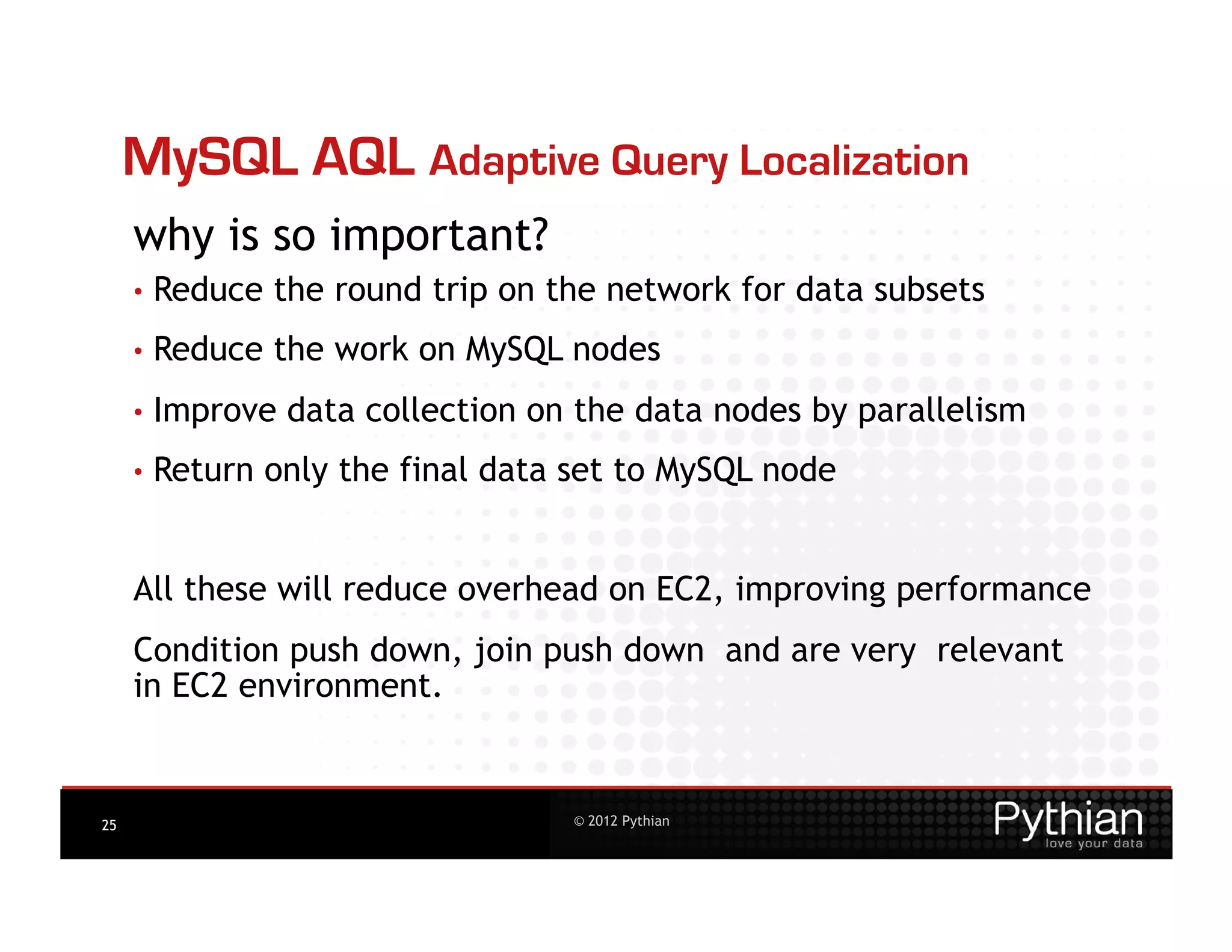 MySQL AQL Adaptive Query Localization
     why is so important?
     •  Reduce   the round trip on the network for data subsets
     •  Reduce   the work on MySQL nodes
     •  Improve   data collection on the data nodes by parallelism
     •  Return   only the final data set to MySQL node


     All these will reduce overhead on EC2, improving performance
     Condition push down, join push down and are very relevant
     in EC2 environment.


25                                   © 2012 Pythian
 